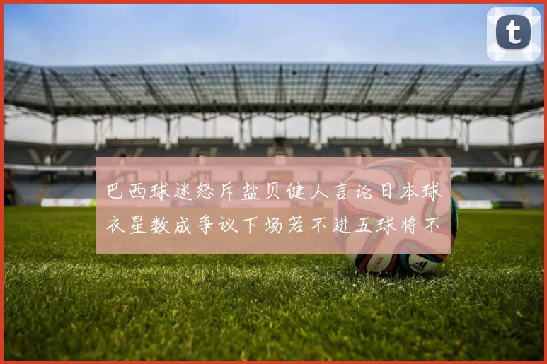 巴西球迷怒斥盐贝健人言论日本球衣星数成争议下场若不进五球将不庆祝
