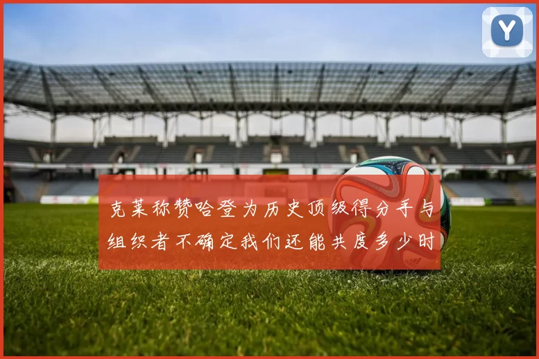 克莱称赞哈登为历史顶级得分手与组织者不确定我们还能共度多少时光