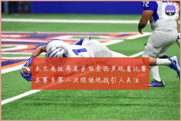 米兰老板再度亲临圣西罗观看比赛本赛季第二次现场观战引人关注