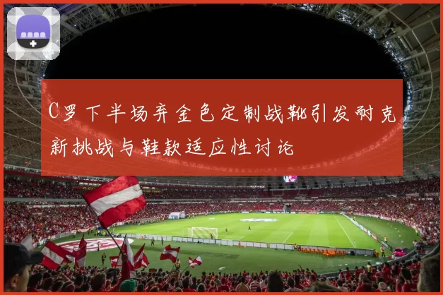 C罗下半场弃金色定制战靴引发耐克新挑战与鞋款适应性讨论