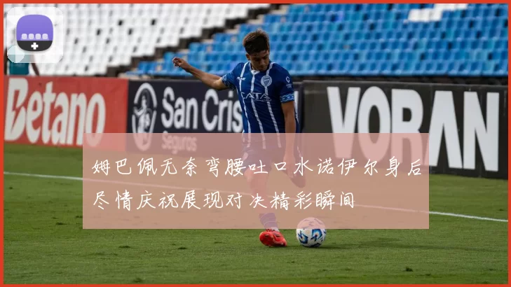 姆巴佩无奈弯腰吐口水诺伊尔身后尽情庆祝展现对决精彩瞬间