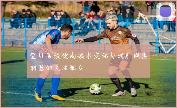 登贝莱谈德尚战术变化与姆巴佩奥利塞的灵活配合