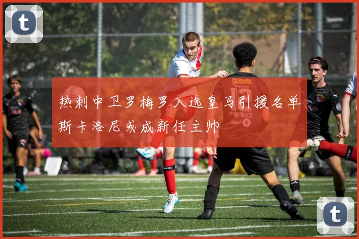 热刺中卫罗梅罗入选皇马引援名单斯卡洛尼或成新任主帅