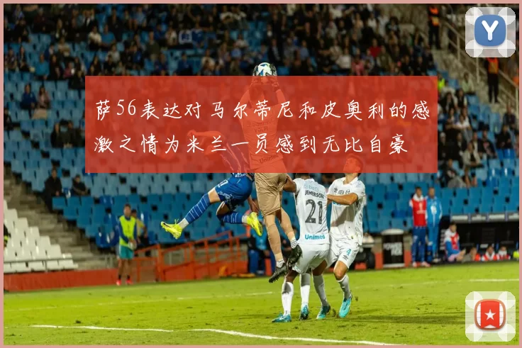 萨56表达对马尔蒂尼和皮奥利的感激之情为米兰一员感到无比自豪