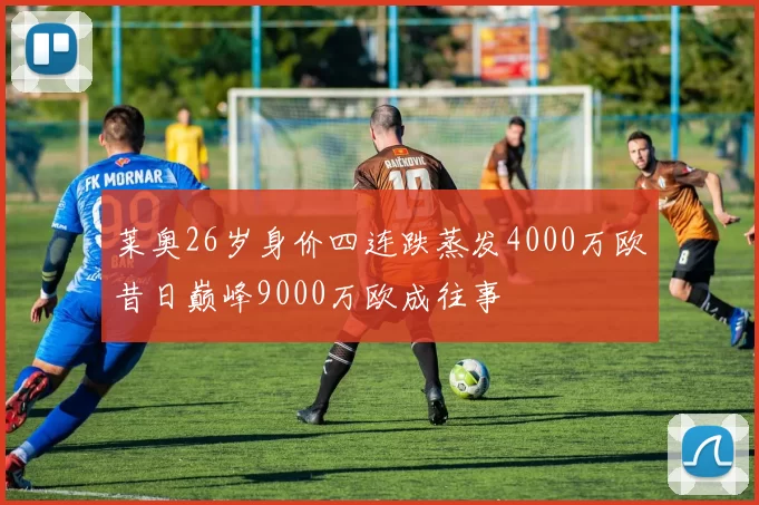 莱奥26岁身价四连跌蒸发4000万欧昔日巅峰9000万欧成往事