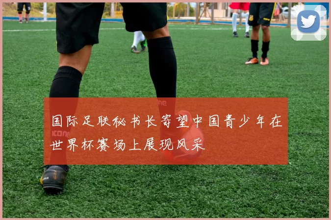 国际足联秘书长寄望中国青少年在世界杯赛场上展现风采
