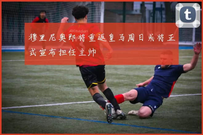穆里尼奥即将重返皇马周日或将正式宣布担任主帅