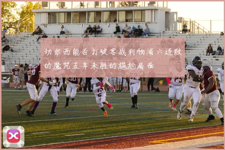 切尔西能否打破客战利物浦六连败的魔咒五年未胜的尴尬局面